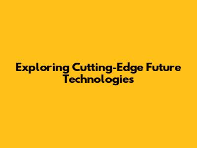 Exploring Cutting-Edge Future Technologies