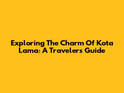 Exploring The Charm Of Kota Lama: A Traveler's Guide