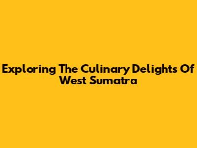 Exploring The Culinary Delights Of West Sumatra