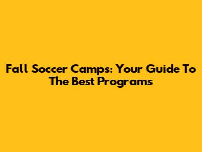 Fall Soccer Camps: Your Guide To The Best Programs