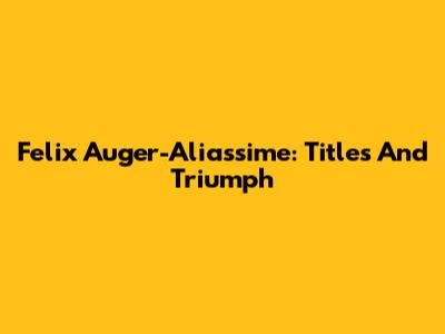 Felix Auger-Aliassime: Titles And Triumph