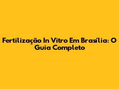 Fertilização In Vitro Em Brasília: O Guia Completo