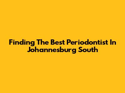 Finding The Best Periodontist In Johannesburg South