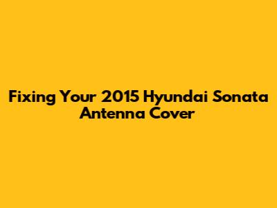 Fixing Your 2015 Hyundai Sonata Antenna Cover