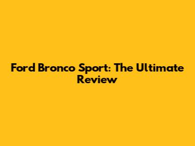 Ford Bronco Sport: The Ultimate Review
