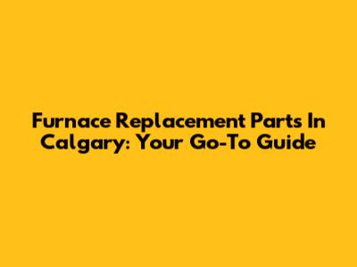 Furnace Replacement Parts In Calgary: Your Go-To Guide