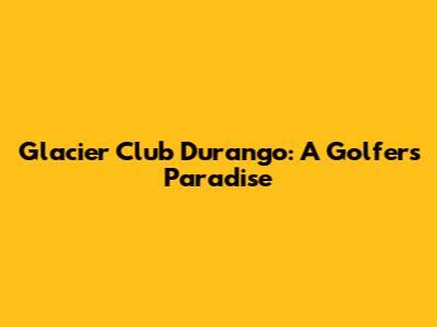 Glacier Club Durango: A Golfer's Paradise