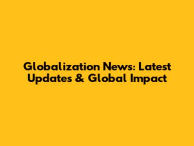 Globalization News: Latest Updates & Global Impact