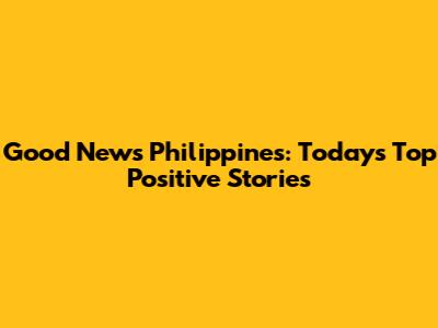 Good News Philippines: Today's Top Positive Stories