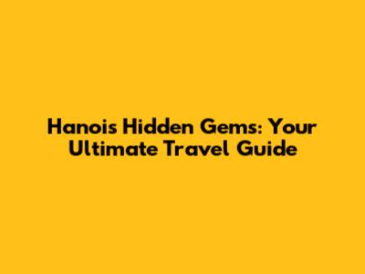 Hanoi's Hidden Gems: Your Ultimate Travel Guide