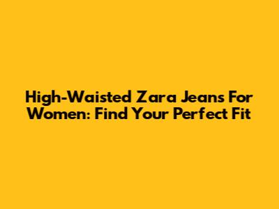 High-Waisted Zara Jeans For Women: Find Your Perfect Fit