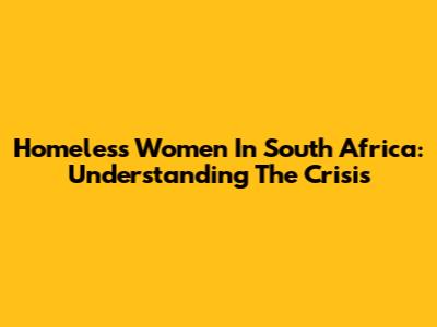 Homeless Women In South Africa: Understanding The Crisis