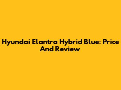 Hyundai Elantra Hybrid Blue: Price And Review