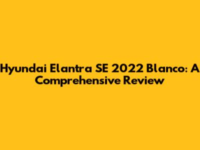 Hyundai Elantra SE 2022 Blanco: A Comprehensive Review