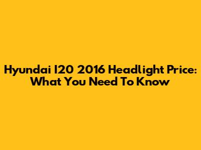 Hyundai I20 2016 Headlight Price: What You Need To Know