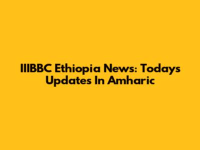 IIIBBC Ethiopia News: Today's Updates In Amharic