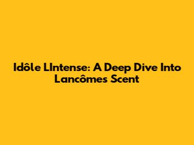 Idôle L'Intense: A Deep Dive Into Lancôme's Scent