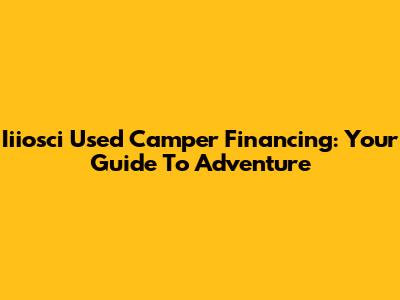 Iiiosci Used Camper Financing: Your Guide To Adventure