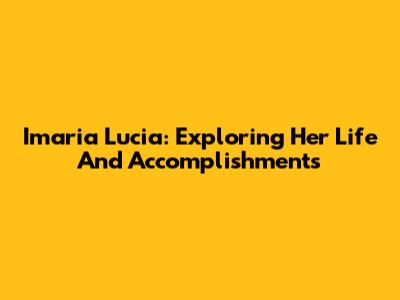 Imaria Lucia: Exploring Her Life And Accomplishments