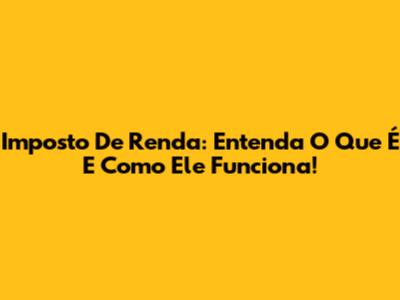 Imposto De Renda: Entenda O Que É E Como Ele Funciona!