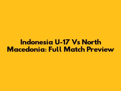 Indonesia U-17 Vs North Macedonia: Full Match Preview