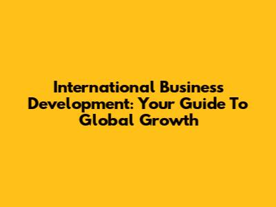 International Business Development: Your Guide To Global Growth