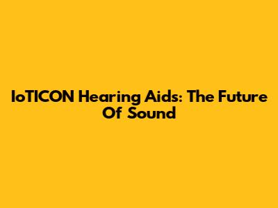 IoTICON Hearing Aids: The Future Of Sound