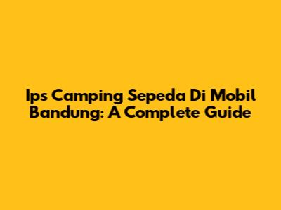 Ips Camping Sepeda Di Mobil Bandung: A Complete Guide