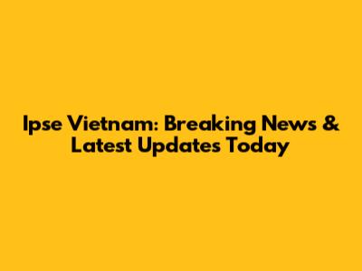Ipse Vietnam: Breaking News & Latest Updates Today