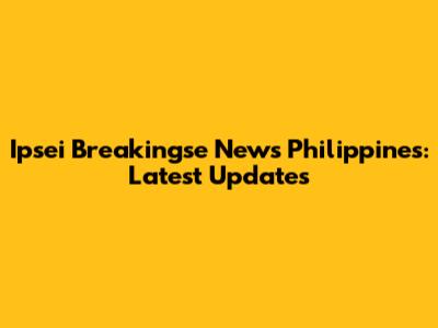 Ipsei Breakingse News Philippines: Latest Updates