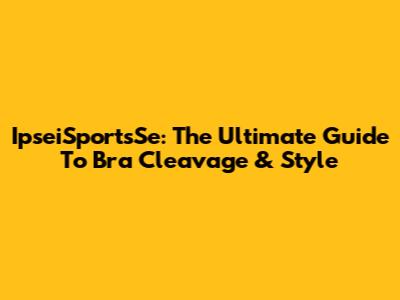 IpseiSportsSe: The Ultimate Guide To Bra Cleavage & Style