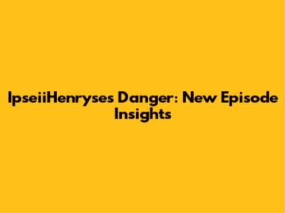 IpseiiHenryse's Danger: New Episode Insights