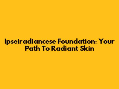 Ipseiradiancese Foundation: Your Path To Radiant Skin