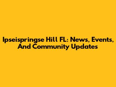 Ipseispringse Hill FL: News, Events, And Community Updates