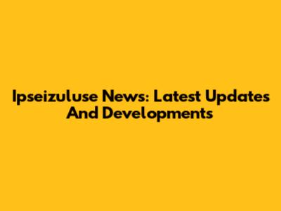 Ipseizuluse News: Latest Updates And Developments