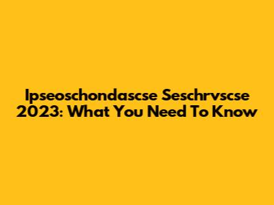Ipseoschondascse Seschrvscse 2023: What You Need To Know