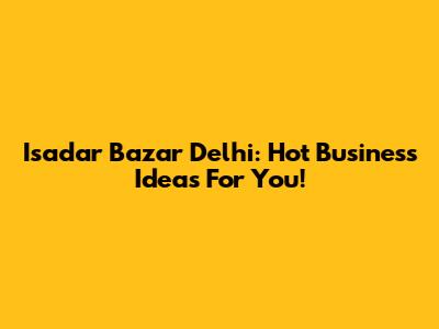 Isadar Bazar Delhi: Hot Business Ideas For You!