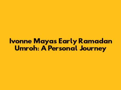 Ivonne Maya's Early Ramadan Umroh: A Personal Journey