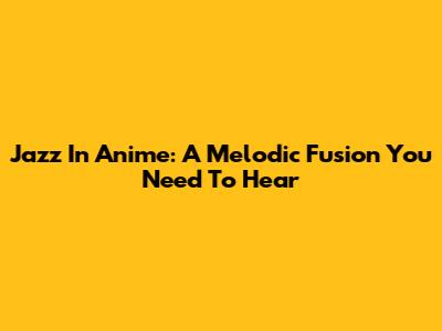 Jazz In Anime: A Melodic Fusion You Need To Hear
