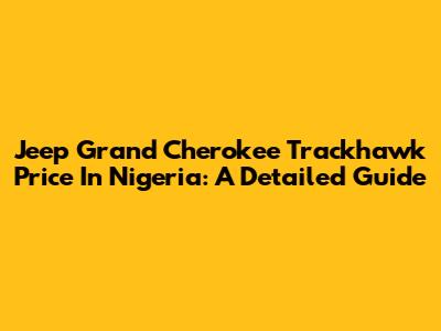 Jeep Grand Cherokee Trackhawk Price In Nigeria: A Detailed Guide
