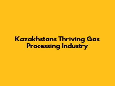 Kazakhstan's Thriving Gas Processing Industry