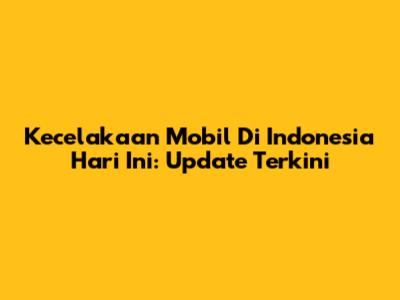 Kecelakaan Mobil Di Indonesia Hari Ini: Update Terkini