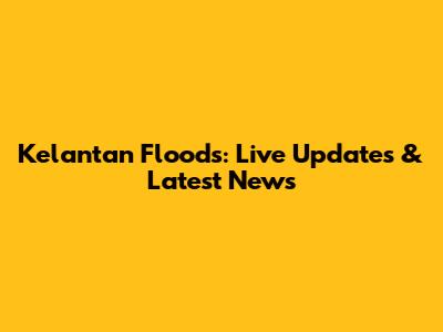 Kelantan Floods: Live Updates & Latest News