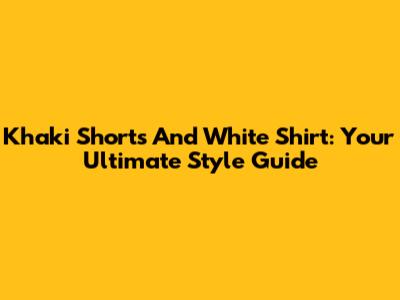 Khaki Shorts And White Shirt: Your Ultimate Style Guide