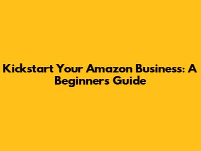 Kickstart Your Amazon Business: A Beginner's Guide
