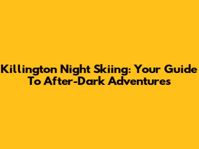 Killington Night Skiing: Your Guide To After-Dark Adventures