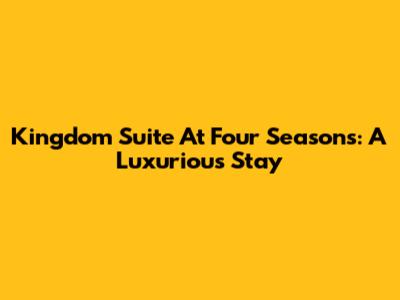Kingdom Suite At Four Seasons: A Luxurious Stay