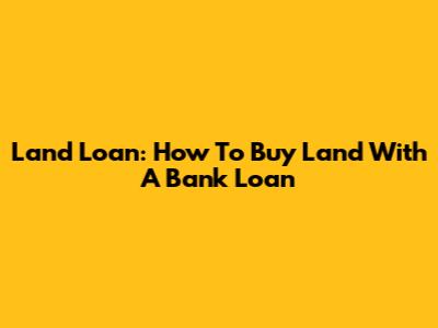 Land Loan: How To Buy Land With A Bank Loan