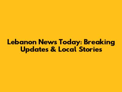 Lebanon News Today: Breaking Updates & Local Stories
