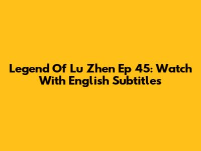 Legend Of Lu Zhen Ep 45: Watch With English Subtitles